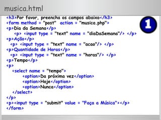 musica.html
<h3>Por favor, preencha os campos abaixo</h3>
<form method = "post" action = "musica.php">
<p>Dia da Semana</p>
<p> <input type = "text" name = "diaDaSemana"/> </p>
<p>Ação</p>
<p> <input type = "text" name = "acao"/> </p>
<p>Quantidade de Horas</p>
<p> <input type = "text" name = "horas"/> </p>
<p>Tempo</p>
<p>
<select name = "tempo">
<option>Da próxima vez</option>
<option>Hoje</option>
<option>Nunca</option>
</select>
</p>
<p><input type = "submit" value = "Faça a Música"></p>
</form>
 