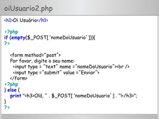 oiUsuario2.php
<h1>Oi Usuário</h1>
<?php
if (empty($_POST[‘nomeDoUsuario’])){
?>
<form method=“post”>
Por favor, digite o seu nome:
<input type = ”text” name =”nomeDoUsuario”><br />
<input type =”submit” value =”Enviar”>
</form>
<?php
} else {
print "<h3>Olá, “ . $_POST[‘nomeDoUsuario’] . “!</h3>";
}
?>
 