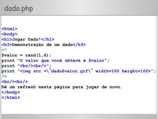 dado.php
<html>
<body>
<h1>Jogar Dado!</h1>
<h3>Demonstração de um dado</h3>
<?
$valor = rand(1,6);
print "O valor que você obteve é $valor";
print "<br/><br/>";
print "<img src =”dado$valor.gif” width=100 height=100>";
?>
<br/><br/>
Dê um refresh nesta página para jogar de novo.
</body>
</html>
 