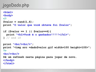 jogoDado.php
<html>
<body>
<?
$valor = rand(1,6);
print "O valor que você obteve foi $valor";
if ($valor == 1 || $valor==4){
print "<h1>Você é o ganhador!!!!!</h1>";
} // end if
print "<br/><br/>";
print "<img src =dado$valor.gif width=100 height=100>";
?>
<br/><br/>
Dê um refresh nesta página para jogar de novo.
</body>
</html>
 