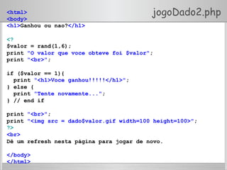 jogoDado2.php<html>
<body>
<h1>Ganhou ou nao?</h1>
<?
$valor = rand(1,6);
print "O valor que voce obteve foi $valor";
print "<br>";
if ($valor == 1){
print "<h1>Voce ganhou!!!!!</h1>";
} else {
print "Tente novamente...";
} // end if
print "<br>";
print "<img src = dado$valor.gif width=100 height=100>";
?>
<br>
Dê um refresh nesta página para jogar de novo.
</body>
</html>
 