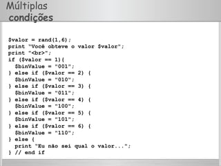 Múltiplas
condições
$valor = rand(1,6);
print “Você obteve o valor $valor";
print "<br>";
if ($valor == 1){
$binValue = "001";
} else if ($valor == 2) {
$binValue = "010";
} else if ($valor == 3) {
$binValue = "011";
} else if ($valor == 4) {
$binValue = "100";
} else if ($valor == 5) {
$binValue = "101";
} else if ($valor == 6) {
$binValue = "110";
} else {
print “Eu não sei qual o valor...";
} // end if
 