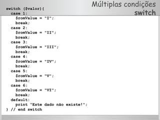 Múltiplas condições
switch
switch ($valor){
case 1:
$romValue = "I";
break;
case 2:
$romValue = "II";
break;
case 3:
$romValue = "III";
break;
case 4:
$romValue = "IV";
break;
case 5:
$romValue = "V";
break;
case 6:
$romValue = "VI";
break;
default:
print “Este dado não existe!";
} // end switch
 
