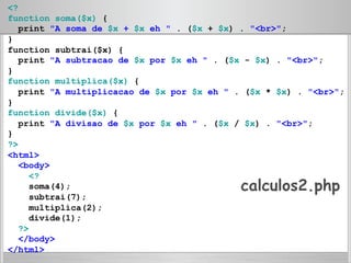 <?
function soma($x) {
print "A soma de $x + $x eh " . ($x + $x) . "<br>";
}
function subtrai($x) {
print "A subtracao de $x por $x eh " . ($x - $x) . "<br>";
}
function multiplica($x) {
print "A multiplicacao de $x por $x eh " . ($x * $x) . "<br>";
}
function divide($x) {
print "A divisao de $x por $x eh " . ($x / $x) . "<br>";
}
?>
<html>
<body>
<?
soma(4);
subtrai(7);
multiplica(2);
divide(1);
?>
</body>
</html>
calculos2.php
 