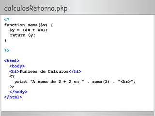 calculosRetorno.php
<?
function soma($x) {
$y = ($x + $x);
return $y;
}
?>
<html>
<body>
<h1>Funcoes de Calculos</h1>
<?
print "A soma de 2 + 2 eh " . soma(2) . "<br>";
?>
</body>
</html>
 
