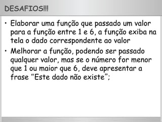 DESAFIOS!!!
•  Elaborar uma função que passado um valor
para a função entre 1 e 6, a função exiba na
tela o dado correspondente ao valor
•  Melhorar a função, podendo ser passado
qualquer valor, mas se o número for menor
que 1 ou maior que 6, deve apresentar a
frase “Este dado não existe”;
 