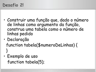 Desafio 2!
•  Construir uma função que, dado o número
de linhas como argumento da função,
construa uma tabela como o número de
linhas pedido
•  Declaração
function tabela($numeroDeLinhas) {
}
•  Exemplo de uso
function tabela(5);
 