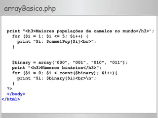 arrayBasico.php
print "<h3>Maiores populações de camelos no mundo</h3>";
for ($i = 1; $i <= 5; $i++) {
print "$i: $camelPop[$i]<br>";
}
$binary = array("000", "001", "010", "011");
print "<h3>Números binários</h3>";
for ($i = 0; $i < count($binary); $i++){
print "$i: $binary[$i]<br>n";
}
?>
</body>
</html>
 