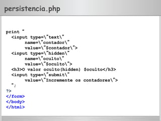 persistencia.php
print “
<input type=”text”
name=”contador”
value=”$contador”>
<input type=”hidden”
name=”oculto”
value=”$oculto”>
<h3>O valor oculto(hidden) $oculto</h3>
<input type=”submit”
value=”Incremente os contadores”>
“;
?>
</form>
</body>
</html>
 