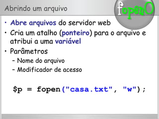 Abrindo um arquivo
•  Abre arquivos do servidor web
•  Cria um atalho (ponteiro) para o arquivo e
atribui a uma variável
•  Parâmetros
–  Nome do arquivo
–  Modificador de acesso
$p = fopen("casa.txt", "w");
 