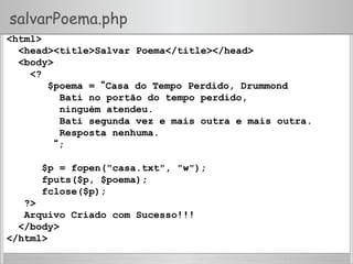 salvarPoema.php
<html>
<head><title>Salvar Poema</title></head>
<body>
<?
$poema = “Casa do Tempo Perdido, Drummond
Bati no portão do tempo perdido,
ninguém atendeu.
Bati segunda vez e mais outra e mais outra.
Resposta nenhuma.
“;
$p = fopen("casa.txt", "w");
fputs($p, $poema);
fclose($p);
?>
Arquivo Criado com Sucesso!!!
</body>
</html>
 