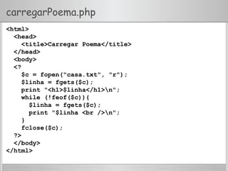 carregarPoema.php
<html>
<head>
<title>Carregar Poema</title>
</head>
<body>
<?
$c = fopen("casa.txt", "r");
$linha = fgets($c);
print "<h1>$linha</h1>n";
while (!feof($c)){
$linha = fgets($c);
print "$linha <br />n";
}
fclose($c);
?>
</body>
</html>
 