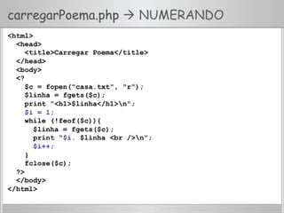 carregarPoema.php  NUMERANDO
<html>
<head>
<title>Carregar Poema</title>
</head>
<body>
<?
$c = fopen("casa.txt", "r");
$linha = fgets($c);
print "<h1>$linha</h1>n";
$i = 1;
while (!feof($c)){
$linha = fgets($c);
print “$i. $linha <br />n";
$i++;
}
fclose($c);
?>
</body>
</html>
 