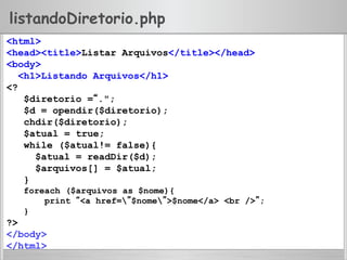 listandoDiretorio.php
<html>
<head><title>Listar Arquivos</title></head>
<body>
<h1>Listando Arquivos</h1>
<?
$diretorio =“.";
$d = opendir($diretorio);
chdir($diretorio);
$atual = true;
while ($atual!= false){
$atual = readDir($d);
$arquivos[] = $atual;
}
foreach ($arquivos as $nome){
print “<a href=”$nome”>$nome</a> <br />”;
}
?>
</body>
</html>
 