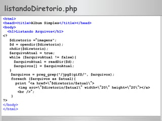 listandoDiretorio.php
<html>
<head><title>Album Simples</title></head>
<body>
<h1>Listando Arquivos</h1>
<?
$diretorio =“imagens";
$d = opendir($diretorio);
chdir($diretorio);
$arquivoAtual = true;
while ($arquivoAtual != false){
$arquivoAtual = readDir($d);
$arquivos[] = $arquivoAtual;
}
$arquivos = preg_grep("/jpg$|gif$/", $arquivos);
foreach ($arquivos as $atual){
print “<a href=”$diretorio/$atual”>
<img src=”$diretorio/$atual” width=”20” height=”20”></a>
<br />”;
}
?>
</body>
</html>
 