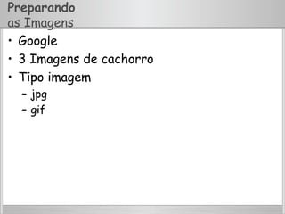 Preparando
as Imagens
•  Google
•  3 Imagens de cachorro
•  Tipo imagem
–  jpg
–  gif
 