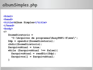 albumSimples.php
<html>
<head>
<title>Album Simples</title>
</head>
<body>
<?
$nomeDiretorio =
"C:Arquivos de programasEasyPHP1-8www";
$dp = opendir($nomeDiretorio);
chdir($nomeDiretorio);
$arquivoAtual = true;
while ($arquivoAtual !== false){
$arquivoAtual = readDir($dp);
$arquivos[] = $arquivoAtual;
}
 