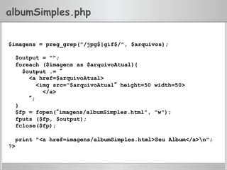 albumSimples.php
$imagens = preg_grep("/jpg$|gif$/", $arquivos);
$output = "";
foreach ($imagens as $arquivoAtual){
$output .= “
<a href=$arquivoAtual>
<img src="$arquivoAtual“ height=50 width=50>
</a>
“;
}
$fp = fopen(“imagens/albumSimples.html", "w");
fputs ($fp, $output);
fclose($fp);
print "<a href=imagens/albumSimples.html>Seu Album</a>n";
?>
 