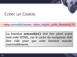 Créer un Cookie14<?phpsetcookie(name, value, expire, path, domain); ?>La fonction setcookie() doit être placée avant tout code HTML, car le cache du navigateur doit être vide pour que cette fonction marche convenablement.