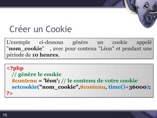 Créer un Cookie15L'exemple ci-dessous génère un cookie appelé "nom_cookie"   , avec pour contenu "Léon" et pendant une période de 10 heures.<?php// génère le cookie $contenu = 'léon'; // le contenu de votre cookie setcookie("nom_cookie",$contenu, time()+36000); ?>