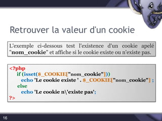 Retrouver la valeur d'un cookie16L'exemple ci-dessous test l'existence d'un cookie appelé "nom_cookie" et affiche si le cookie existe ou n'existe pas.<?phpif (isset($_COOKIE["nom_cookie"]))echo'Le cookie existe ' . $_COOKIE["nom_cookie"];elseecho'Le cookie n\'existe pas';?>