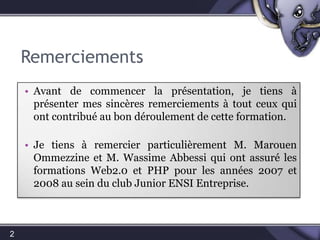 RemerciementsAvant de commencer, je tiens à présenter mes sincères remerciements à tous ceux qui ont contribué au bon déroulement de cette formation. Je tiens à remercier particulièrement M. MarouenOmmezzine et M. WassimeAbbessi qui ont assuré les formations Web2.0 et PHP pour les années 2007 et 2008 au sein du club Junior ENSI Entreprise.2