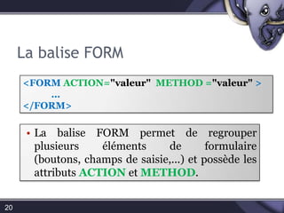 La balise FORM20<FORM ACTION="valeur"  METHOD ="valeur">	… </FORM>La balise FORM permet de regrouper plusieurs éléments de formulaire (boutons, champs de saisie,...) et possède les attributs ACTIONet METHOD.La balise FORMLa valeur POST : correspond à un envoi de données stockées dans le corps de la requête.La valeur GET : correspond à un envoi des données codées dans l'URL, et séparées de l'adresse du script par un «?».	Exemple: http://www.facebook.com/index.php?id=1211 – L’attribut : METHODIl indique la méthode avec laquelle seront envoyées les données. La balise FORMACTION indique l'adresse de réception, c’est-à-dire la page qui va recevoir les données.222 – L’attribut : ACTION<formaction="page.php"method="post">		…</form>