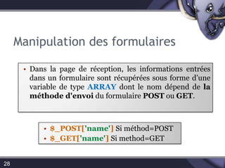 Manipulation des formulairesDans la page de réception, les informations entrées dans un formulaire sont récupérées sous forme d’une variable de type ARRAY dont le nom dépend de la méthode d'envoi du formulaire POST ou GET.28$_POST['name'] Si method=POST 