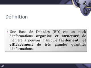  C’est un ensemble de logiciels qui manipulent le contenu des bases de données. Il sert à effectuer les opérations ordinaires telles que rechercher, ajouter ou supprimer des enregistrements (CRUD).Définition43Une Base de Données (BD) est un stock d'informations organisé et structuré de manière à pouvoir manipulé facilement  et efficacement de très grandes quantités d'informations.Schéma d’une BD44Base de donnéesTableTableTable