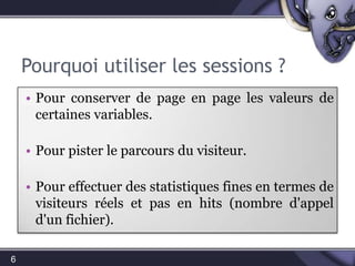 Elles permettent de stocker des types de données simples (texte, nombres, …) mais pas de ressources comme des images ou BD.Pourquoi utiliser les sessions ?Pour conserver, de page en page, les valeurs de certaines variables.Pour pister le parcours du visiteur.Pour effectuer des statistiques fines en termes de visiteurs réels et pas en hits (nombre d'appel d'un fichier).6