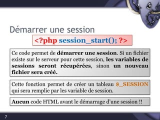 Démarrer une session7<?phpsession_start(); ?>Ce code permet de démarrer une session. Si un fichier existe sur le serveur pour cette session, les variables de sessions seront récupérées, sinon un nouveau fichier sera créé.Cette fonction permet de créer un tableau $_SESSION qui sera remplie par les variable de session.Aucuncode HTML avant le démarrage d'une session !!