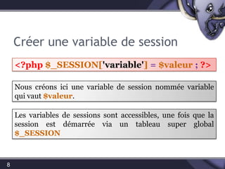 Créer une variable de session8<?php$_SESSION['variable']=$valeur ;?>Nous créons ici une variable de session nommée variable qui vaut $valeur.Les variables de sessions sont accessibles, une fois que la session est démarrée via un tableau super global $_SESSION