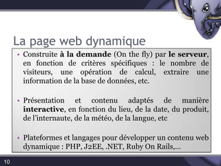 La page web dynamique10Construite à la demande (On the fly) par le serveur, en fonction de critères spécifiques : le nombre de visiteurs, une opération de calcul, extraire une information de la base de données, etc.Présentation et contenu adaptés de manière interactive, en fonction du lieu, de la date, du produit, de l’internaute, de la météo, de la langue, etcPlateformes et langages pour développer un contenu web dynamique : PHP, J2EE, .NET, Ruby On Rails,…