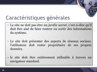 Caractéristiques générales14Le site ne doit pas être un jardin secret, c'est-à-dire qu'il doit être aisé de faire rentrer ou sortir des informations du système.Le site doit présenter des aspects de réseaux sociaux. l'utilisateur doit rester propriétaire de ses propres données.le site doit être entièrement utilisable à travers un navigateur standard.