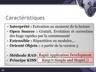 CaractéristiquesInterprété: Exécution au moment de la lectureOpen Source : Gratuit, Evolution et correction des bugs rapides par la communauté Extensible : Répartition en modules,…Orienté Objets : A partir de la version 5Méthode RADPrincipe KISS24Rapid Application DevelopmentKeepit Simple and Stupid ;) 