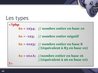 Les typesPHP ne nécessite pas de déclaration explicite du type d'une variable. Le type est déterminé par le contexte d'utilisation. Par exemple, si vous assignez une chaîne de caractères à la variable $var , $var devient une chaîne de caractère. Si vous assignez un nombre entier à $var ,elle devient un entier.41