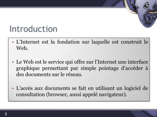 Introduction5L’Internet est la fondation sur laquelle est construit le Web. Le Web est le service qui offre sur l’Internet une interface graphique permettant par simple pointage d’accéder à des documents sur le réseau. L’accès aux documents se fait en utilisant un logiciel de consultation (browser, aussi appelé navigateur).