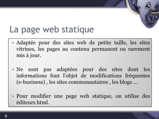 La page web statique6Adaptée pour des sites web de petite taille, les sites vitrines, les pages au contenu permanent ou rarement mis à jour.N’est  pas adaptée pour des sites dont les informations font l'objet de modifications fréquentes(e-business) , les sites communautaires , les blogs …Pour modifier une page web statique, on utilise des éditeurs html.