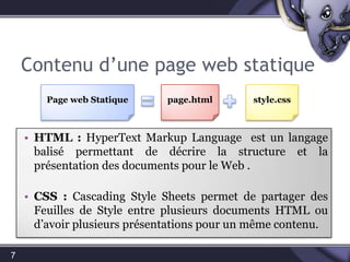 Contenu d’une page web statique7page.htmlstyle.cssPage web StatiqueHTML:HyperText Markup Language  est un langagebalisépermettant de décrire la structure et la présentation des documents pour le Web .CSS: Cascading Style Sheets permet de partager des Feuilles de Style entre plusieurs documents HTML ou d’avoir plusieurs présentations pour un même contenu.