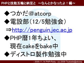 PHPと技能五輪と納豆と　～なんとかなったよ！編～


◆つかだ＠atcorp
◆電設部（12/5勉強会）
⇒http://penguin.jec.ac.jp
◆PHP暦1年ちょい、
　 現在cakeをbake中
◆ディストロ製作勉強中
          - 2009.11.14 PHP-Party - (c) 2009 Tsukada@atcorp.　
 