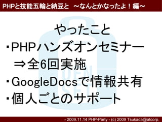 PHPと技能五輪と納豆と　～なんとかなったよ！編～


       やったこと
・PHPハンズオンセミナー
　⇒全6回実施
・GoogleDocsで情報共有
・個人ごとのサポート
          - 2009.11.14 PHP-Party - (c) 2009 Tsukada@atcorp.　
 