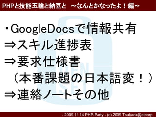 PHPと技能五輪と納豆と　～なんとかなったよ！編～


・GoogleDocsで情報共有
⇒スキル進捗表
⇒要求仕様書
　（本番課題の日本語変！）
⇒連絡ノートその他
          - 2009.11.14 PHP-Party - (c) 2009 Tsukada@atcorp.　
 