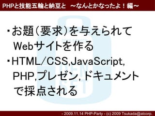 PHPと技能五輪と納豆と　～なんとかなったよ！編～



・お題（要求）を与えられて
　Webサイトを作る
・HTML/CSS,JavaScript,
 PHP,プレゼン, ドキュメント
　で採点される
          - 2009.11.14 PHP-Party - (c) 2009 Tsukada@atcorp.　
 