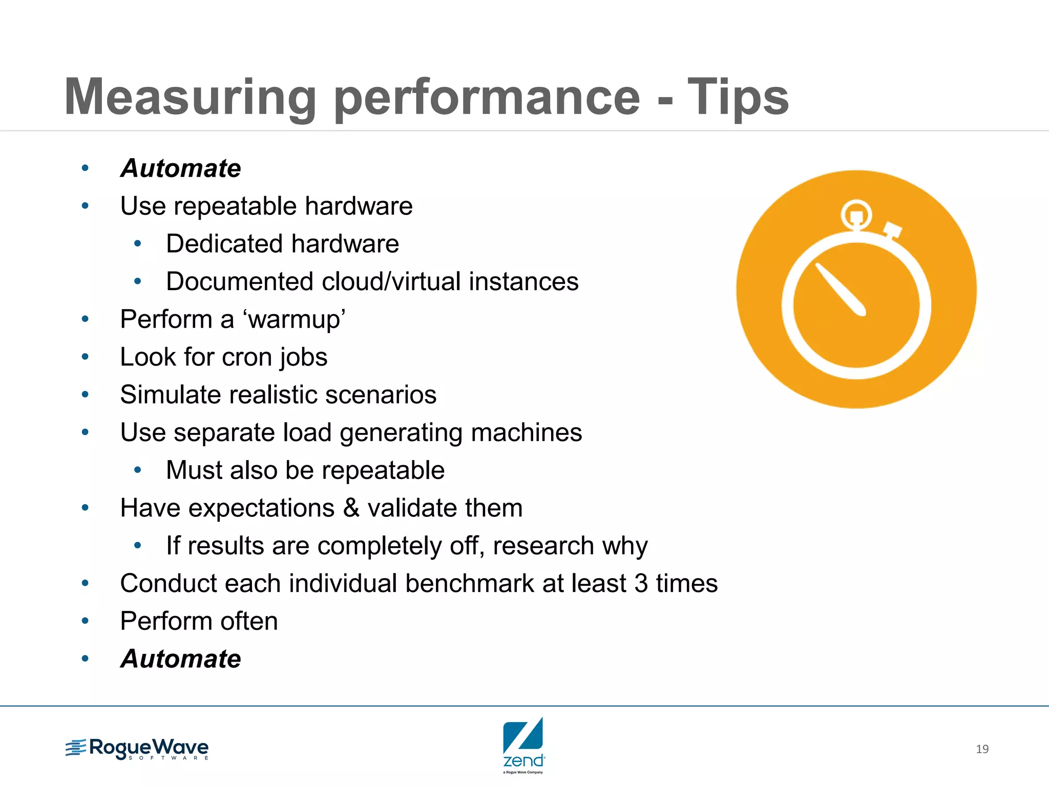 19
Measuring performance - Tips
• Automate
• Use repeatable hardware
• Dedicated hardware
• Documented cloud/virtual instances
• Perform a ‘warmup’
• Look for cron jobs
• Simulate realistic scenarios
• Use separate load generating machines
• Must also be repeatable
• Have expectations & validate them
• If results are completely off, research why
• Conduct each individual benchmark at least 3 times
• Perform often
• Automate
 