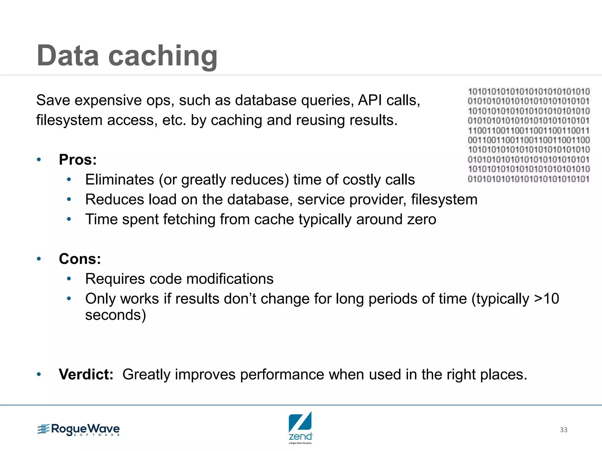 33
Data caching
Save expensive ops, such as database queries, API calls,
filesystem access, etc. by caching and reusing results.
• Pros:
• Eliminates (or greatly reduces) time of costly calls
• Reduces load on the database, service provider, filesystem
• Time spent fetching from cache typically around zero
• Cons:
• Requires code modifications
• Only works if results don’t change for long periods of time (typically >10
seconds)
• Verdict: Greatly improves performance when used in the right places.
 