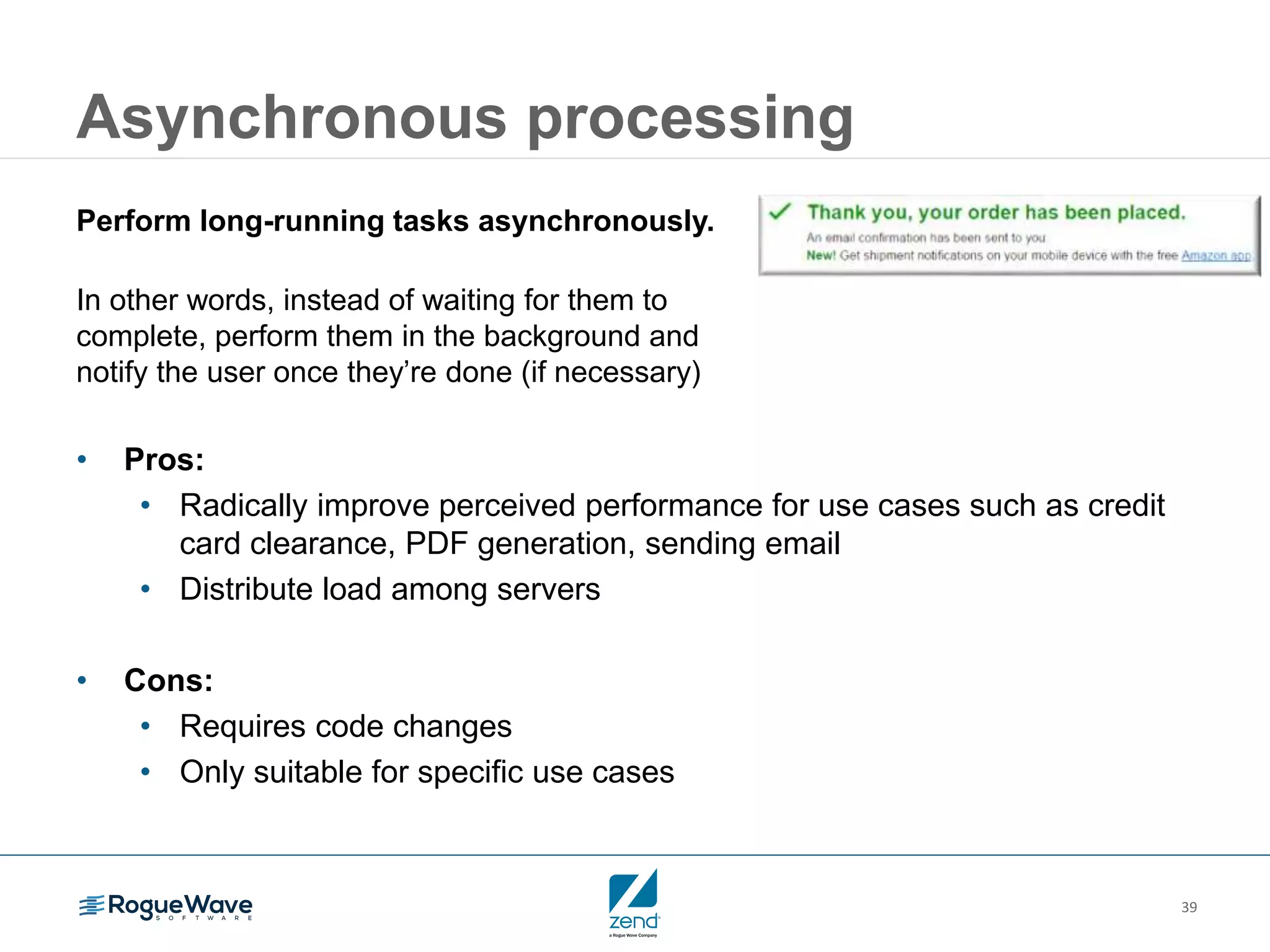 39
Asynchronous processing
Perform long-running tasks asynchronously.
In other words, instead of waiting for them to
complete, perform them in the background and
notify the user once they’re done (if necessary)
• Pros:
• Radically improve perceived performance for use cases such as credit
card clearance, PDF generation, sending email
• Distribute load among servers
• Cons:
• Requires code changes
• Only suitable for specific use cases
 
