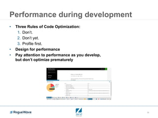 13
Performance during development
• Three Rules of Code Optimization:
1. Don’t.
2. Don’t yet.
3. Profile first.
• Design for performance
• Pay attention to performance as you develop,
but don’t optimize prematurely
 