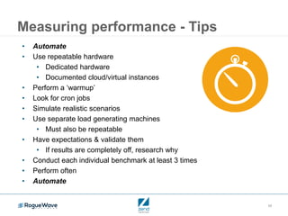 19
Measuring performance - Tips
• Automate
• Use repeatable hardware
• Dedicated hardware
• Documented cloud/virtual instances
• Perform a ‘warmup’
• Look for cron jobs
• Simulate realistic scenarios
• Use separate load generating machines
• Must also be repeatable
• Have expectations & validate them
• If results are completely off, research why
• Conduct each individual benchmark at least 3 times
• Perform often
• Automate
 