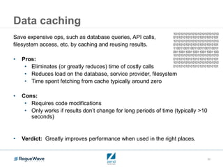 33
Data caching
Save expensive ops, such as database queries, API calls,
filesystem access, etc. by caching and reusing results.
• Pros:
• Eliminates (or greatly reduces) time of costly calls
• Reduces load on the database, service provider, filesystem
• Time spent fetching from cache typically around zero
• Cons:
• Requires code modifications
• Only works if results don’t change for long periods of time (typically >10
seconds)
• Verdict: Greatly improves performance when used in the right places.
 