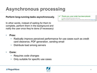 39
Asynchronous processing
Perform long-running tasks asynchronously.
In other words, instead of waiting for them to
complete, perform them in the background and
notify the user once they’re done (if necessary)
• Pros:
• Radically improve perceived performance for use cases such as credit
card clearance, PDF generation, sending email
• Distribute load among servers
• Cons:
• Requires code changes
• Only suitable for specific use cases
 